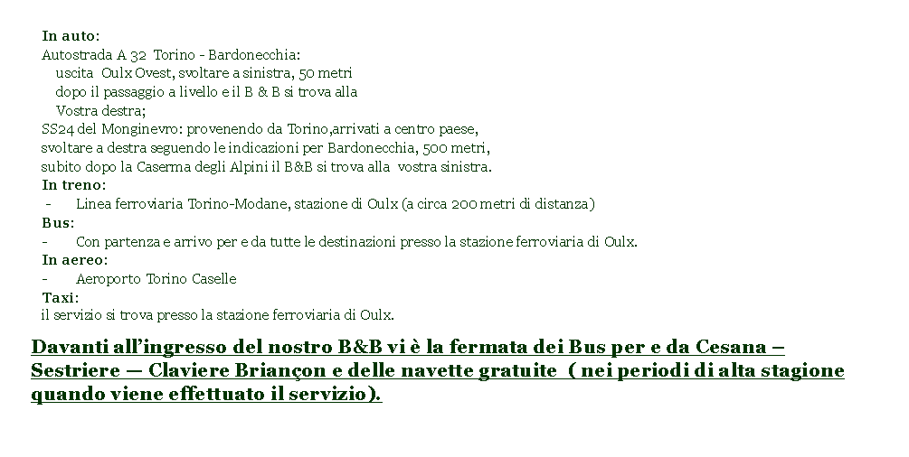 Casella di testo: In auto: Autostrada A 32  Torino - Bardonecchia:    uscita  Oulx Ovest, svoltare a sinistra, 50 metri    dopo il passaggio a livello e il B & B si trova alla    Vostra destra;SS24 del Monginevro: provenendo da Torino,arrivati a centro paese, svoltare a destra seguendo le indicazioni per Bardonecchia, 500 metri, subito dopo la Caserma degli Alpini il B&B si trova alla  vostra sinistra.In treno: -	   Linea ferroviaria Torino-Modane, stazione di Oulx (a circa 200 metri di distanza)Bus:-        Con partenza e arrivo per e da tutte le destinazioni presso la stazione ferroviaria di Oulx.In aereo:-	   Aeroporto Torino CaselleTaxi:   il servizio si trova presso la stazione ferroviaria di Oulx.Davanti allingresso del nostro B&B vi  la fermata dei Bus per e da Cesana  Sestriere  Claviere Brianon e delle navette gratuite  ( nei periodi di alta stagione quando viene effettuato il servizio).